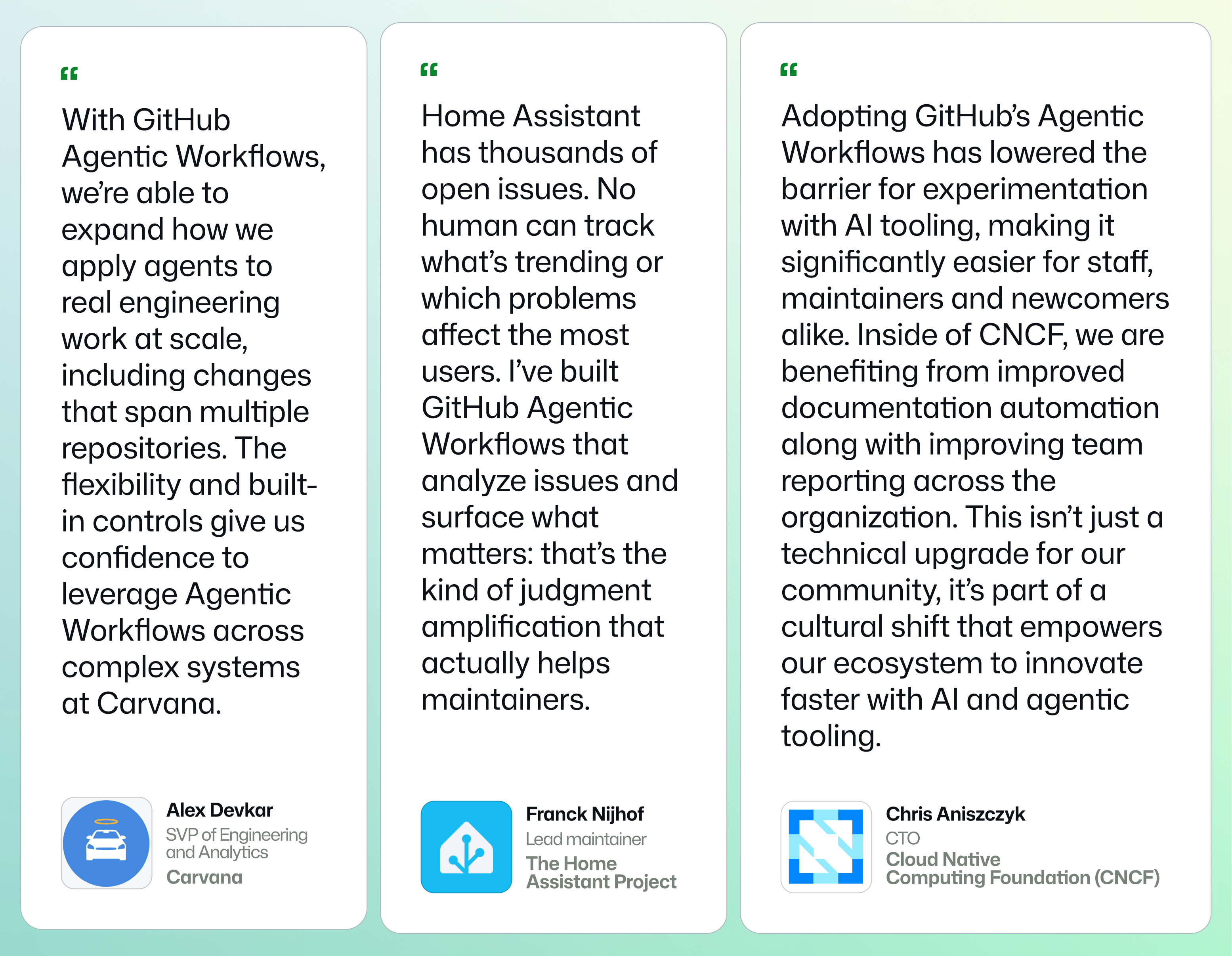 Graphic showing quotes from customers. 'Home Assistant has thousands of open issues. No human can track what's trending or which problems affect the most users. I've built GitHub Agentic Workflows that analyze issues and surface what matters: that's the kind of judgment amplification that actually helps maintainers.'- Franck Nijhof, lead of the Home Assistant project, one of the top projects on GitHubby contributor countAgentic workflows also allow maintainers and community to experiment with repository automation together. 'Adopting GitHub&rsquo;s Agentic Workflows has lowered the barrier for experimentation with AI tooling, making it significantly easier for staff, maintainers and newcomers alike. Inside of CNCF, we are benefiting from improved documentation automation along with improving team reporting across the organization. This isn't just a technical upgrade for our community, it&rsquo;s part of a cultural shift that empowers our ecosystem to innovate faster with AI and agentic tooling.'- Chris Aniszczyk, CTO of the Cloud Native Computing Foundation (CNCF), whose mission is to make cloud native computing ubiquitous across the worldEnterprises are seeing similar benefits at scale. 'With GitHub Agentic Workflows, we&rsquo;re able to expand how we apply agents to real engineering work at scale, including changes that span multiple repositories. The flexibility and built-in controls give us confidence to leverage Agentic Workflows across complex systems at Carvana.'- Alex Devkar, Senior Vice President, Engineering and Analytics, at Carvana
